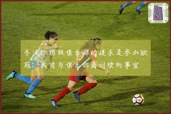 齐沃：顶级俱乐部的追求是参加欧冠；我将与俱乐部商讨续约事宜