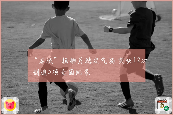 “后浪”杨柳月稳定气场 突破12次 创造5项全国纪录