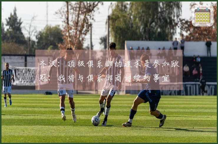 齐沃：顶级俱乐部的追求是参加欧冠；我将与俱乐部商讨续约事宜