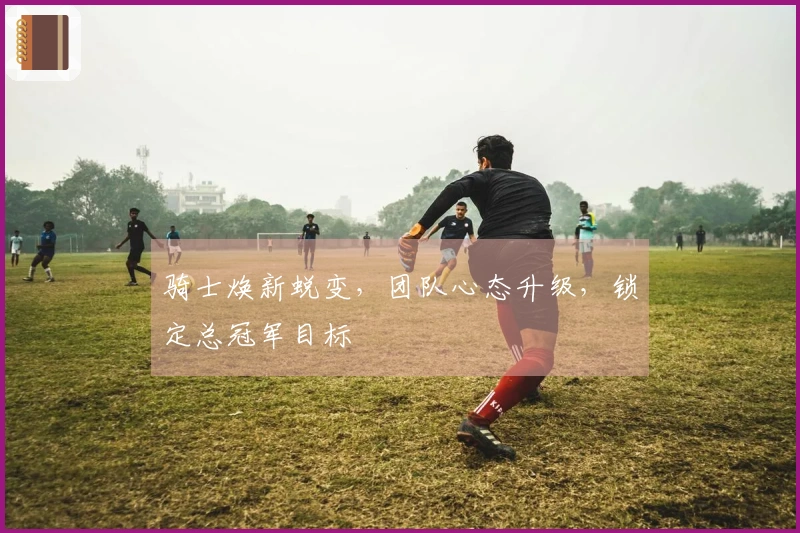 骑士焕新蜕变，团队心态升级，锁定总冠军目标