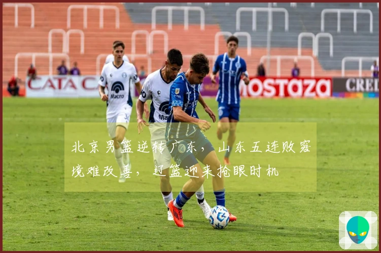 北京男篮逆转广东，山东五连败窘境难改善，辽篮迎来抢眼时机