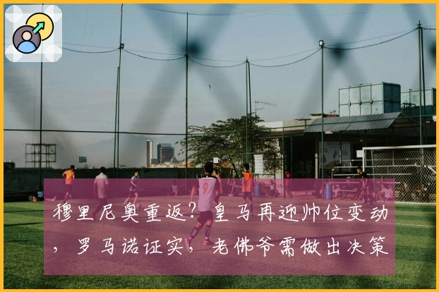 穆里尼奥重返？皇马再迎帅位变动，罗马诺证实，老佛爷需做出决策