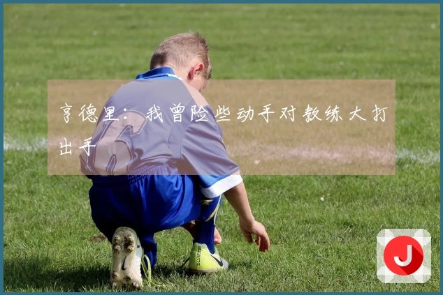 亨德里：我曾险些动手对教练大打出手