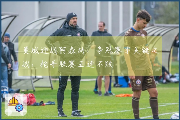 曼城迎战阿森纳，争冠赛季关键之战，枪手联赛五连不败