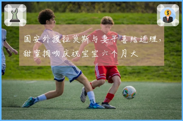 国安外援拉莫斯与妻子喜结连理，甜蜜拥吻庆祝宝宝六个月大