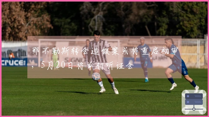 那不勒斯转会造假案或将重启初审，5月20日将举行听证会
