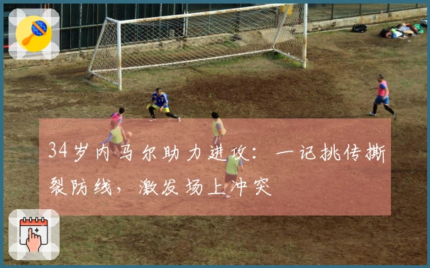 34岁内马尔助力进攻：一记挑传撕裂防线，激发场上冲突