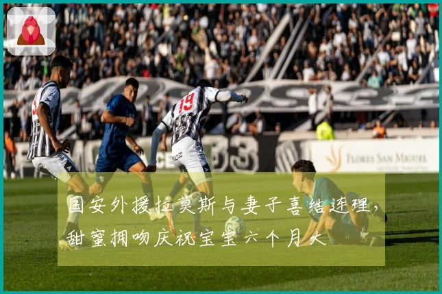 国安外援拉莫斯与妻子喜结连理，甜蜜拥吻庆祝宝宝六个月大