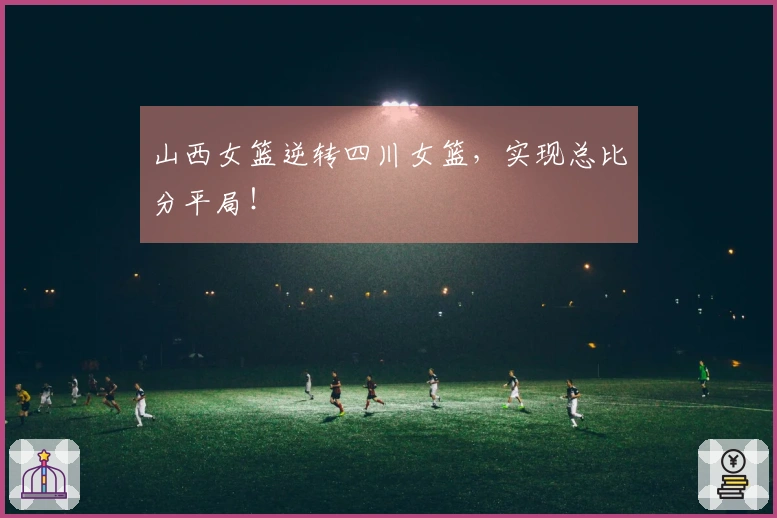山西女篮逆转四川女篮，实现总比分平局！