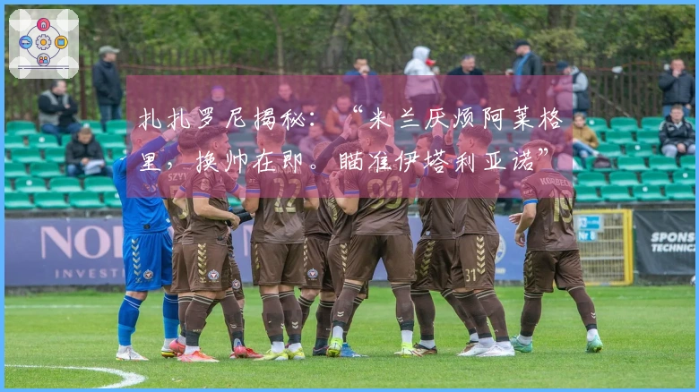 扎扎罗尼揭秘：“米兰厌烦阿莱格里，换帅在即。瞄准伊塔利亚诺”