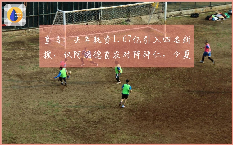 皇马：去年耗资1.67亿引入四名新援，仅阿诺德首发对阵拜仁，今夏再度重塑阵容