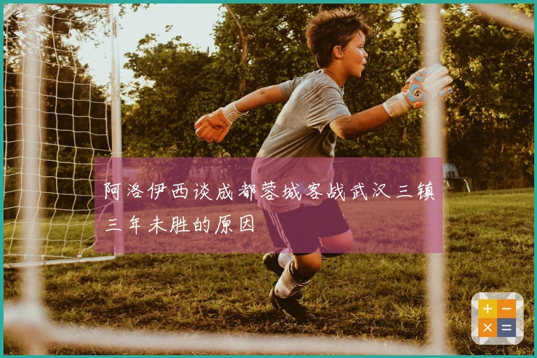 阿洛伊西谈成都蓉城客战武汉三镇三年未胜的原因