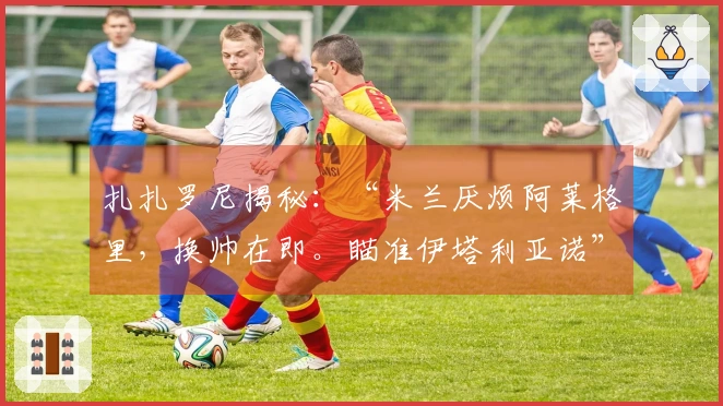 扎扎罗尼揭秘：“米兰厌烦阿莱格里，换帅在即。瞄准伊塔利亚诺”