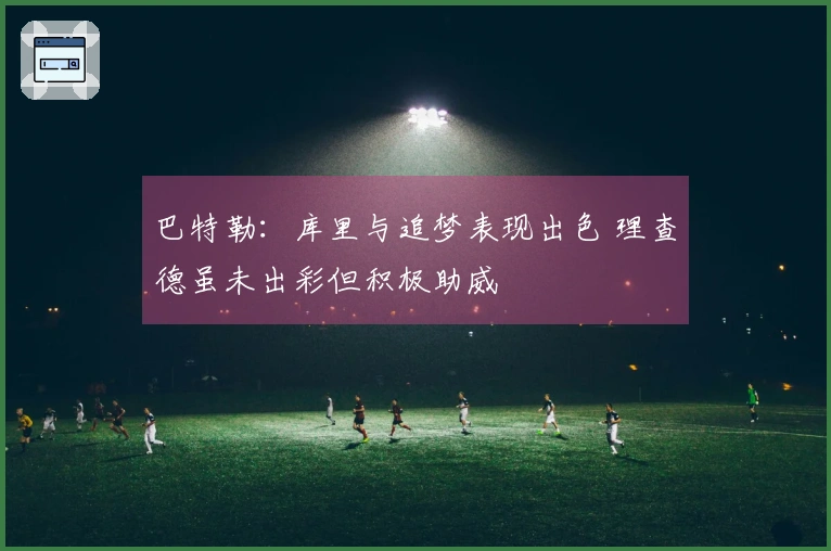 巴特勒：库里与追梦表现出色 理查德虽未出彩但积极助威