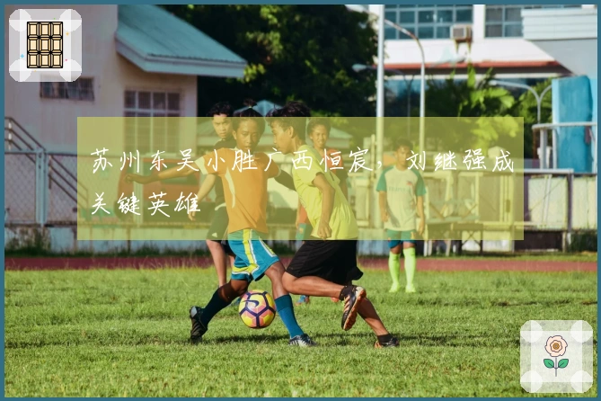 苏州东吴小胜广西恒宸，刘继强成关键英雄