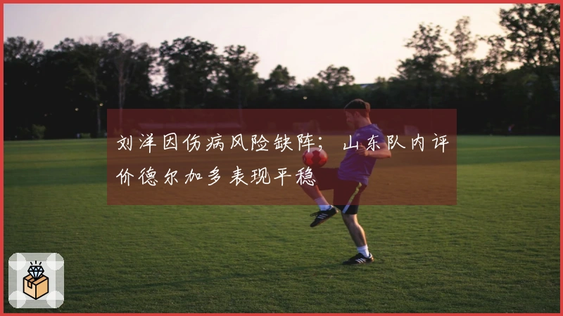 刘洋因伤病风险缺阵；山东队内评价德尔加多表现平稳