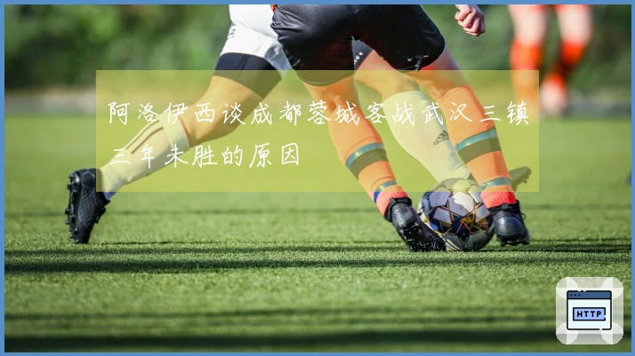 阿洛伊西谈成都蓉城客战武汉三镇三年未胜的原因