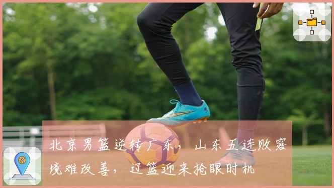 北京男篮逆转广东，山东五连败窘境难改善，辽篮迎来抢眼时机