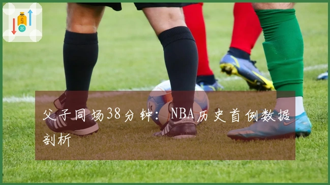 父子同场38分钟：NBA历史首例数据剖析